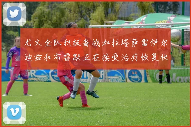 尤文全队积极备战加拉塔萨雷伊尔迪兹和布雷默正在接受治疗恢复状态