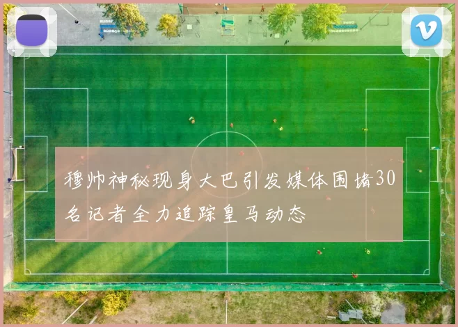 穆帅神秘现身大巴引发媒体围堵30名记者全力追踪皇马动态