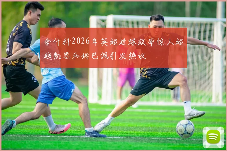 舍什科2026年英超进球效率惊人超越凯恩和姆巴佩引发热议