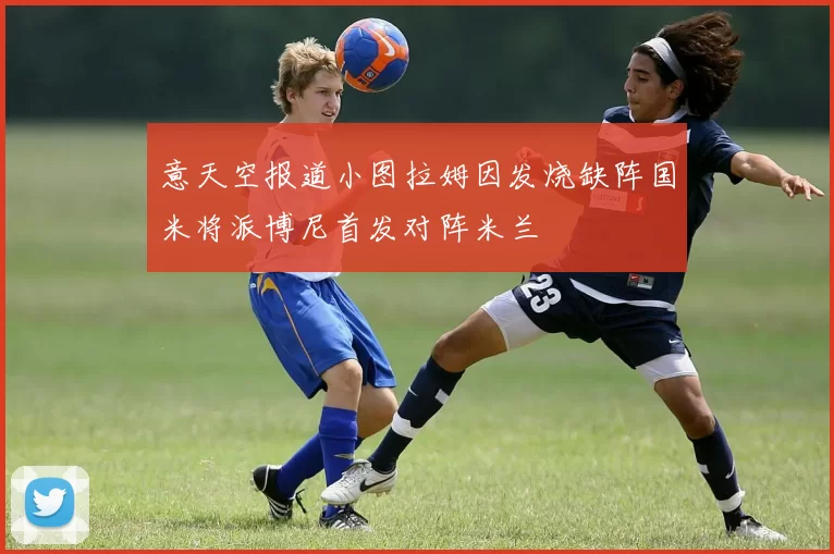 意天空报道小图拉姆因发烧缺阵国米将派博尼首发对阵米兰