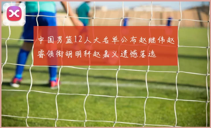 中国男篮12人大名单公布赵继伟赵睿领衔胡明轩赵嘉义遗憾落选