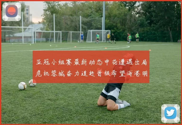亚冠小组赛最新动态申花遭遇出局危机蓉城奋力追赶晋级希望海港明日迎战挑战