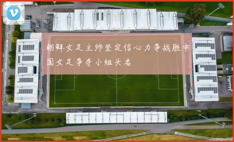 朝鲜女足主帅坚定信心力争战胜中国女足争夺小组头名