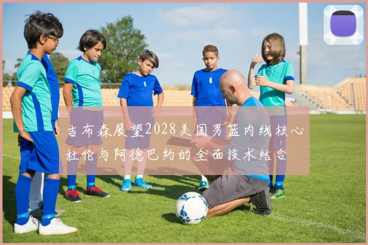 吉布森展望2028美国男篮内线核心杜伦与阿德巴约的全面技术结合