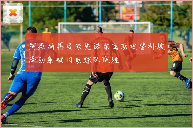 阿森纳再度领先诺尔高助攻替补埃泽劲射破门助球队取胜