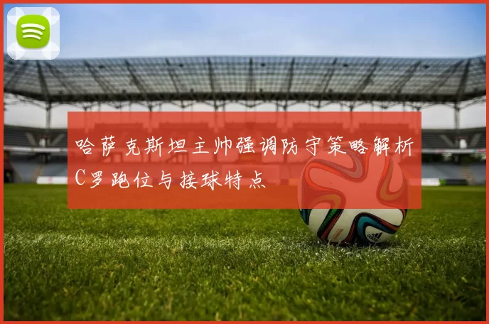 哈萨克斯坦主帅强调防守策略解析C罗跑位与接球特点