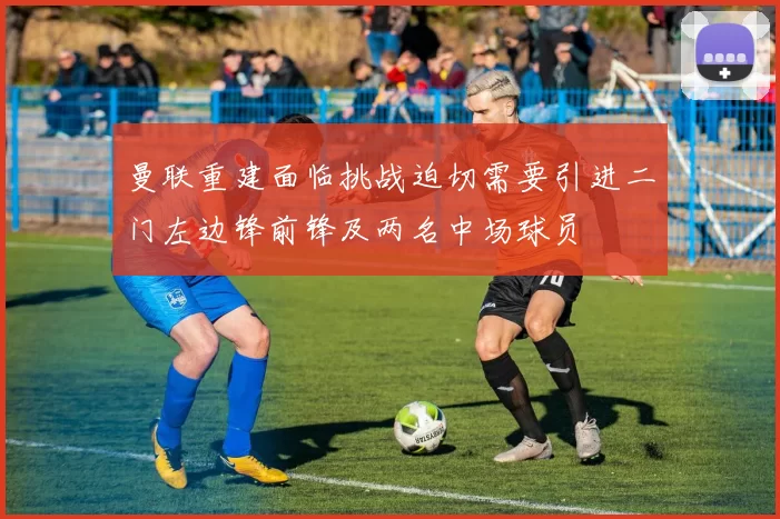 曼联重建面临挑战迫切需要引进二门左边锋前锋及两名中场球员