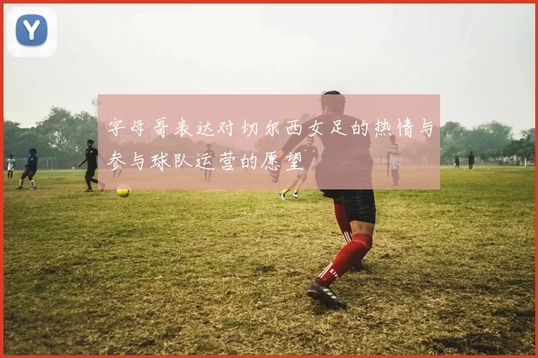 字母哥表达对切尔西女足的热情与参与球队运营的愿望