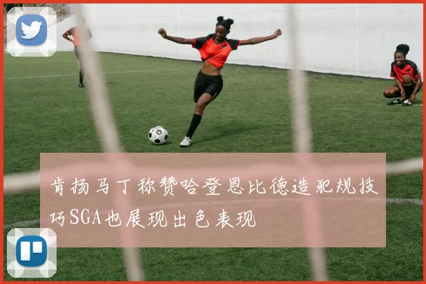 肯扬马丁称赞哈登恩比德造犯规技巧SGA也展现出色表现