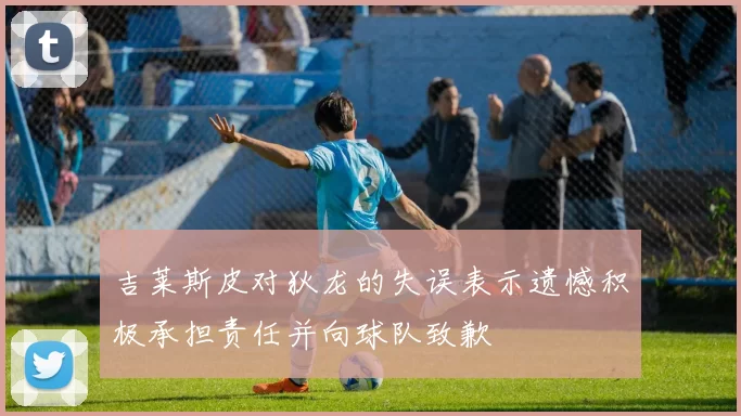 吉莱斯皮对狄龙的失误表示遗憾积极承担责任并向球队致歉