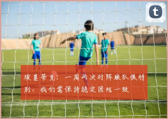 埃基蒂克：一周两次对阵狼队很特别，我们需保持稳定团结一致