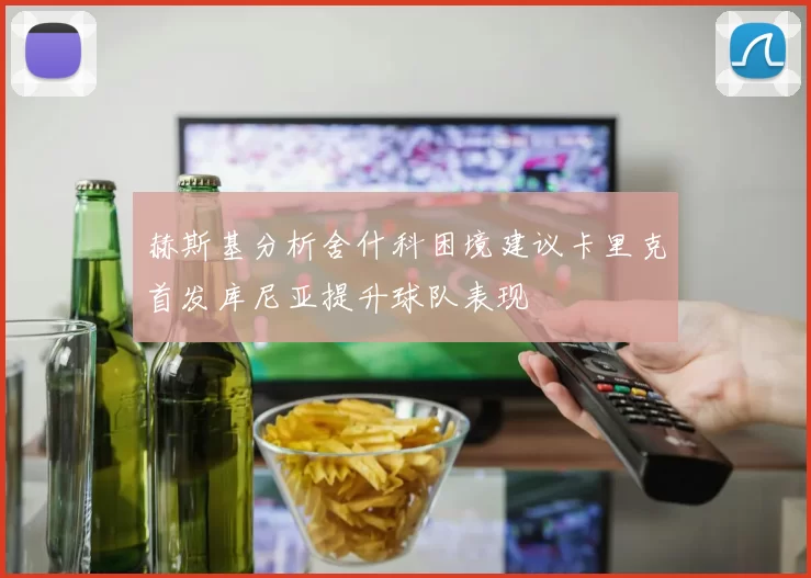 赫斯基分析舍什科困境建议卡里克首发库尼亚提升球队表现