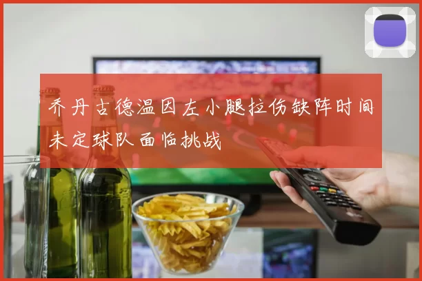 乔丹古德温因左小腿拉伤缺阵时间未定球队面临挑战