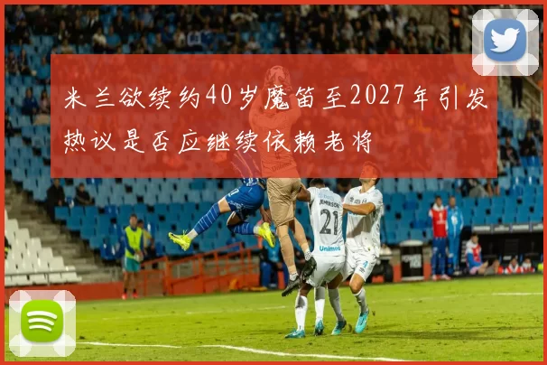 米兰欲续约40岁魔笛至2027年引发热议是否应继续依赖老将