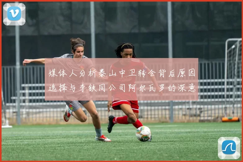 媒体人分析泰山中卫转会背后原因选择与李铁同公司阿尔瓦罗的深意