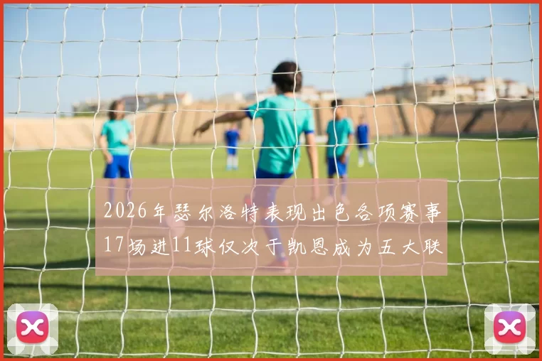 2026年瑟尔洛特表现出色各项赛事17场进11球仅次于凯恩成为五大联赛新星