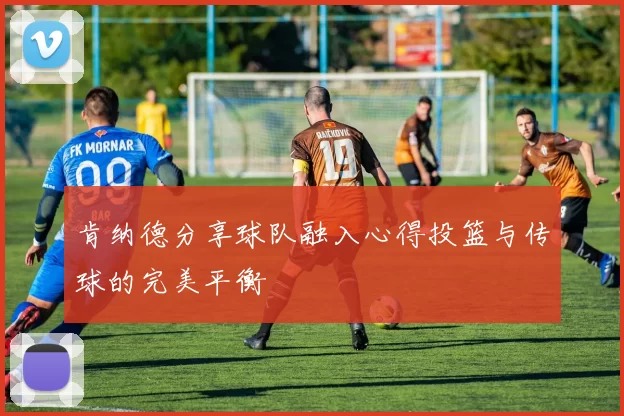 肯纳德分享球队融入心得投篮与传球的完美平衡